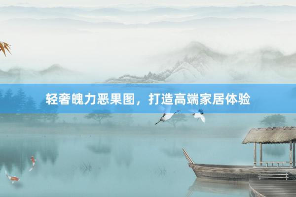 轻奢魄力恶果图，打造高端家居体验