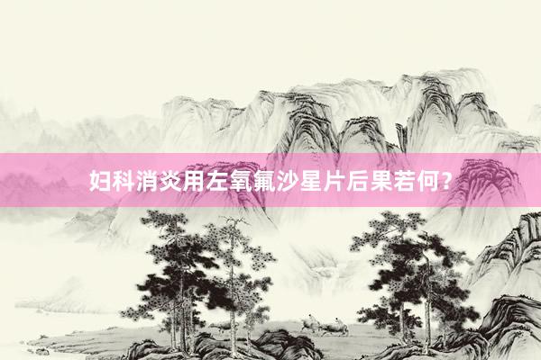 妇科消炎用左氧氟沙星片后果若何？